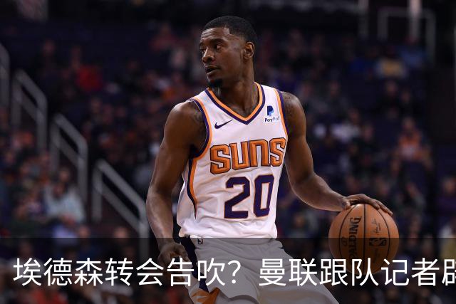 埃德森转会告吹？曼联跟队记者辟谣，红魔询价切尔西中场妖星