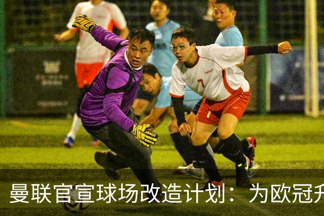 曼联官宣球场改造计划：为欧冠升级替补席并更换全新草皮