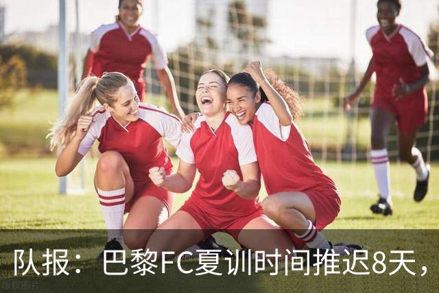 队报：巴黎FC夏训时间推迟8天，等待新主帅罗塞尼尔上任后再开始